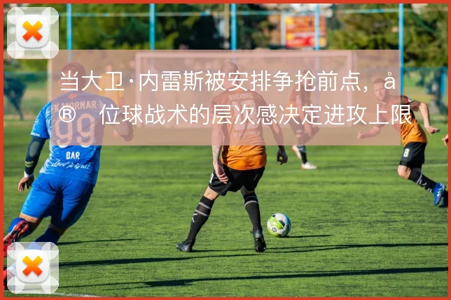当大卫·内雷斯被安排争抢前点,定位球战术的层次感决定进攻上限