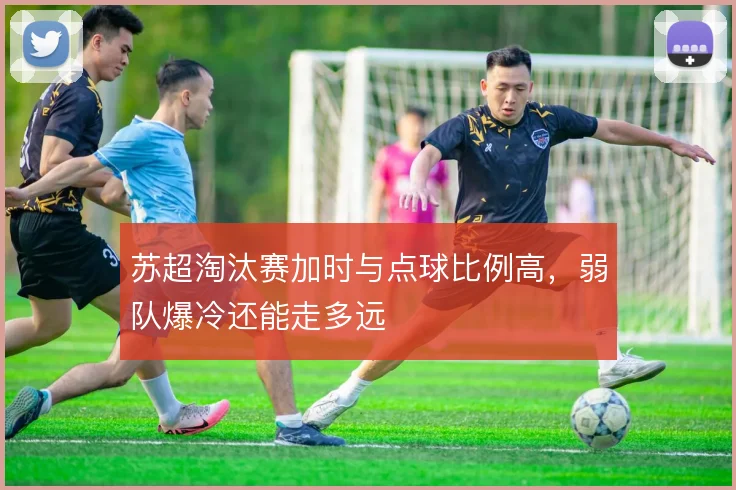 苏超淘汰赛加时与点球比例高,弱队爆冷还能走多远
