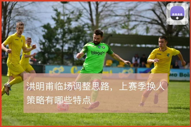 洪明甫临场调整思路，上赛季换人策略有哪些特点