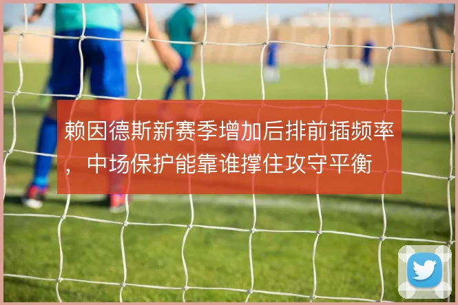 赖因德斯新赛季增加后排前插频率，中场保护能靠谁撑住攻守平衡