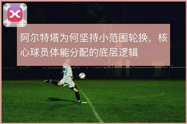 阿尔特塔为何坚持小范围轮换，核心球员体能分配的底层逻辑