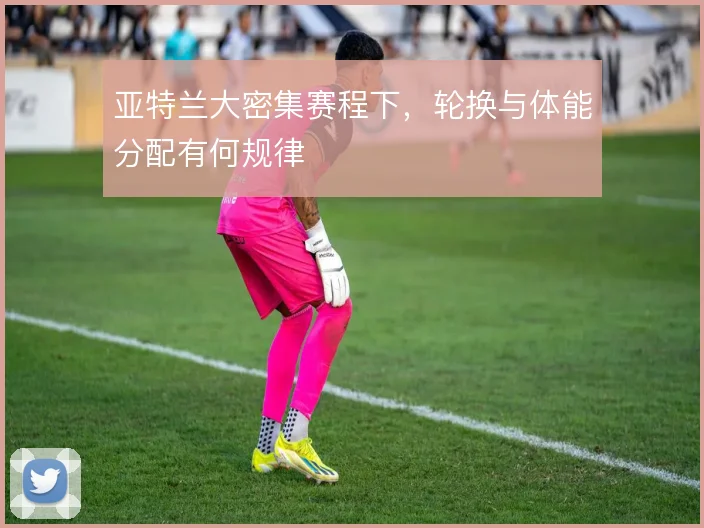 亚特兰大密集赛程下,轮换与体能分配有何规律