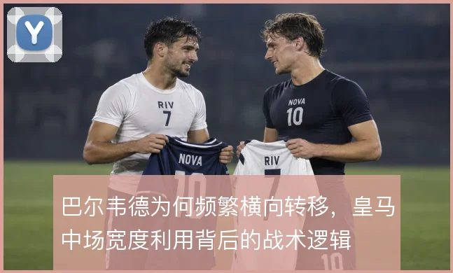 巴尔韦德为何频繁横向转移，皇马中场宽度利用背后的战术逻辑