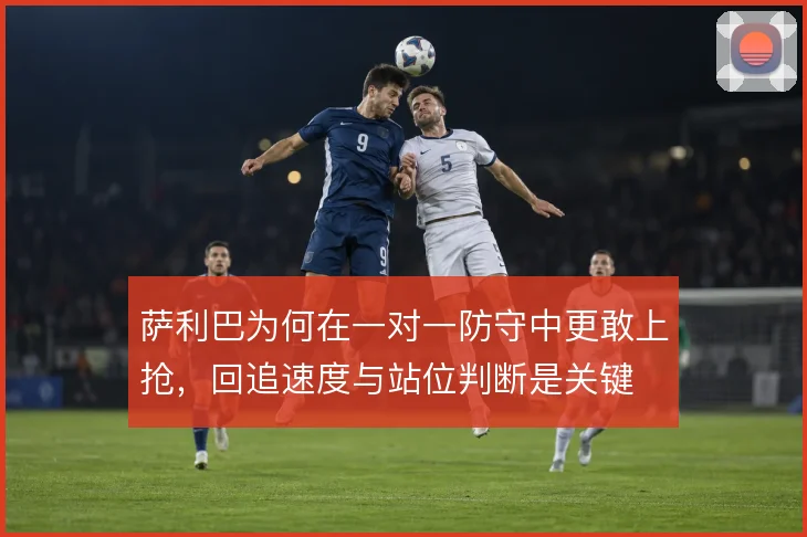 萨利巴为何在一对一防守中更敢上抢，回追速度与站位判断是关键