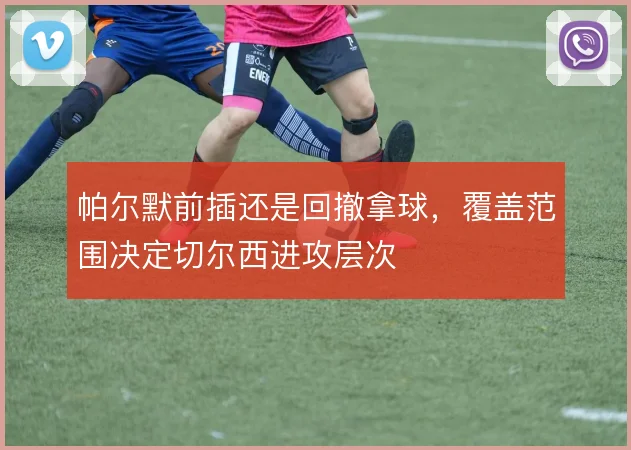 帕尔默前插还是回撤拿球，覆盖范围决定切尔西进攻层次