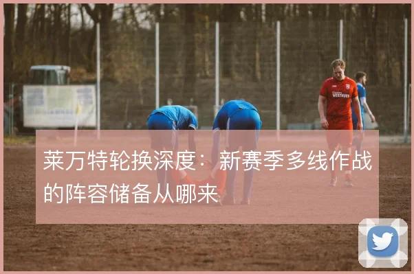 莱万特轮换深度：新赛季多线作战的阵容储备从哪来