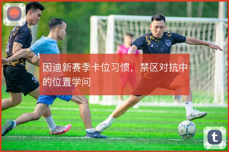 因迪新赛季卡位习惯，禁区对抗中的位置学问