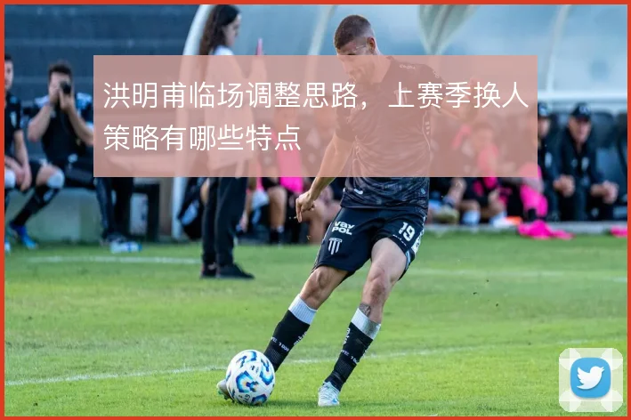 洪明甫临场调整思路,上赛季换人策略有哪些特点