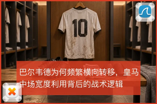 巴尔韦德为何频繁横向转移,皇马中场宽度利用背后的战术逻辑