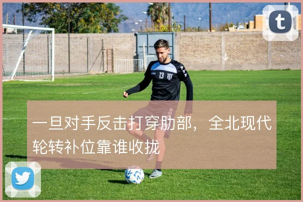 一旦对手反击打穿肋部，全北现代轮转补位靠谁收拢