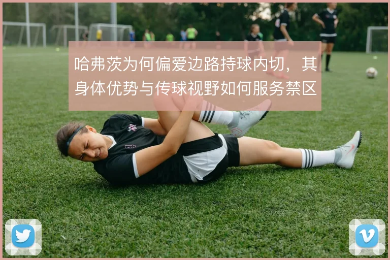 哈弗茨为何偏爱边路持球内切，其身体优势与传球视野如何服务禁区