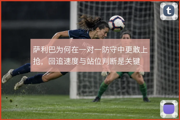 萨利巴为何在一对一防守中更敢上抢，回追速度与站位判断是关键